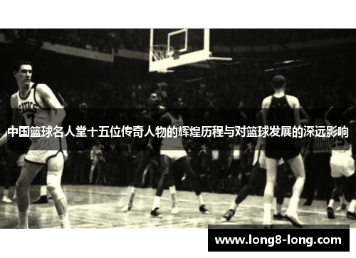 中国篮球名人堂十五位传奇人物的辉煌历程与对篮球发展的深远影响