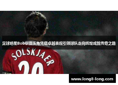 足球明星Bob崭露头角凭借卓越表现引领球队走向辉煌成就传奇之路