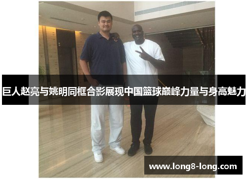巨人赵亮与姚明同框合影展现中国篮球巅峰力量与身高魅力