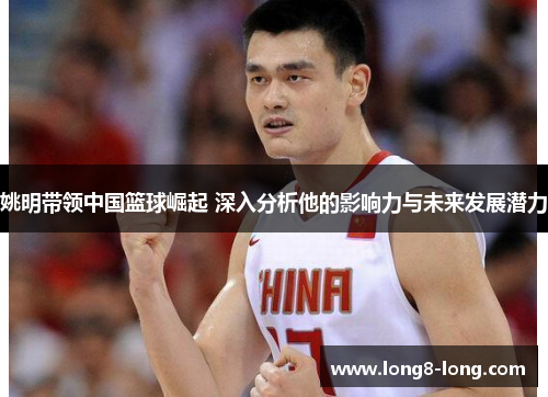 姚明带领中国篮球崛起 深入分析他的影响力与未来发展潜力