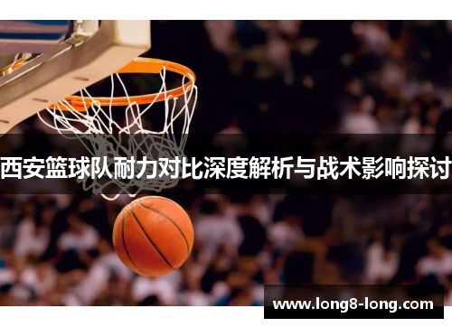 西安篮球队耐力对比深度解析与战术影响探讨