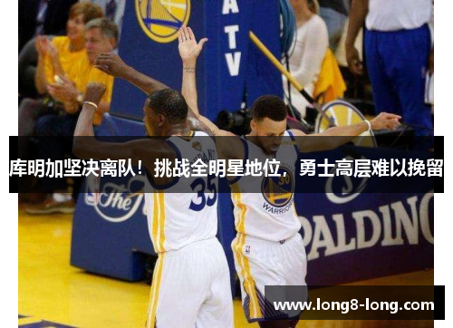 库明加坚决离队！挑战全明星地位，勇士高层难以挽留