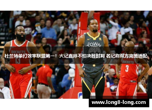 杜兰特单打效率联盟第一！火记直呼不怕决胜时刻 名记称双方完美适配